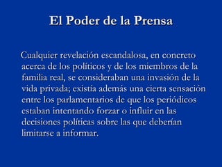 El Poder de la Prensa Cualquier revelación escandalosa, en concreto acerca de los políticos y de los miembros de la familia real, se consideraban una invasión de la vida privada; existía además una cierta sensación entre los parlamentarios de que los periódicos estaban intentando forzar o influir en las decisiones políticas sobre las que deberían limitarse a informar.  