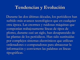 Tendencias y Evolución Durante las dos últimas décadas, los periódicos han sufrido más avances tecnológicos que en cualquier otra época. Las enormes y ruidosas máquinas que componían trabajosamente líneas de tipos de plomo, durante casi un siglo, han desaparecido de las plantas de los periódicos. Han sido sustituidas por complejos sistemas electrónicos que utilizan ordenadores o computadoras para almacenar la información y convierten las palabras en líneas tipográficas.  