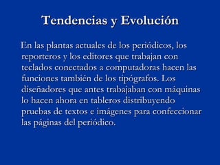 Tendencias y Evolución En las plantas actuales de los periódicos, los reporteros y los editores que trabajan con teclados conectados a computadoras hacen las funciones también de los tipógrafos. Los diseñadores que antes trabajaban con máquinas lo hacen ahora en tableros distribuyendo pruebas de textos e imágenes para confeccionar las páginas del periódico.  