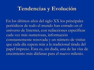 Tendencias y Evolución En los últimos años del siglo XX los principales periódicos de todo el mundo han entrado en el universo de Internet, con redacciones específicas cada vez más numerosas, información constantemente renovada y un número de visitas que cada día supera más a la tradicional tirada del papel impreso. Esta es, sin duda, una de las vías de crecimiento más diáfanas para el nuevo milenio.  