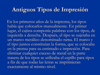 Antiguos Tipos de Impresión En los primeros años de la imprenta, los tipos había que colocarlos manualmente. En primer lugar, el cajista componía palabras con los tipos, de izquierda a derecha. Después, el tipo se sujetaba en un marco metálico denominado rama. El marco y el tipo juntos constituían la forma, que se colocaba en la prensa para su entintado e impresión. Para eliminar cualquier exceso de metal en la parte trasera de los tipos se utilizaba el cepillo para tipos a fin de que todas las letras se imprimieran exactamente al mismo nivel. 