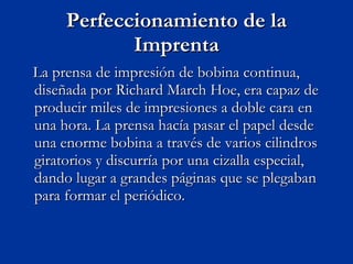 Perfeccionamiento de la Imprenta La prensa de impresión de bobina continua, diseñada por Richard March Hoe, era capaz de producir miles de impresiones a doble cara en una hora. La prensa hacía pasar el papel desde una enorme bobina a través de varios cilindros giratorios y discurría por una cizalla especial, dando lugar a grandes páginas que se plegaban para formar el periódico. 