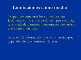 No permite compartir los contenidos tan fácilmente como con el periódico, por ejemplo, que puede desglosarse, transportarse y repartirse entre varias personas.  Acceder a la información puede tomar tiempo, dependiendo de cuestiones técnicas. Limitaciones como medio  
