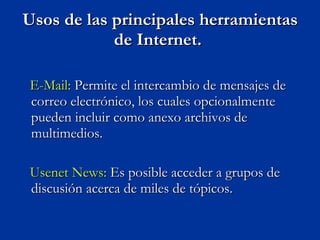 Usos de las principales herramientas de Internet.  E-Mail:  Permite el intercambio de mensajes de correo electrónico, los cuales opcionalmente pueden incluir como anexo archivos de multimedios.  Usenet News:  Es posible acceder a grupos de discusión acerca de miles de tópicos. 
