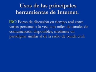 IRC:  Foros de discusión en tiempo real entre varias personas a la vez, con miles de canales de comunicación disponibles, mediante un paradigma similar al de la radio de banda civil. Usos de las principales herramientas de Internet.  