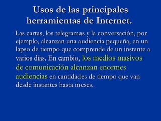 Las cartas, los telegramas y la conversación, por ejemplo, alcanzan una audiencia pequeña, en un lapso de tiempo que comprende de un instante a varios días. En cambio,  los medios masivos de comunicación alcanzan enormes audiencias  en cantidades de tiempo que van desde instantes hasta meses.  Usos de las principales herramientas de Internet.  