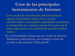 Como medio de comunicación, Internet presenta algunas características únicas como: la total interactividad y su formidable capacidad de transmisión, la cual permite que cualquier usuario de la gran red de redes tenga acceso a la condición de auténtico emisor masivo. No es descabellado afirmar que por medio de Internet, finalmente podría hacerse una realidad el sueño de acceder a una auténtica "aldea global".  Usos de las principales herramientas de Internet.  