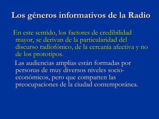 Los géneros informativos de la Radio En este sentido, los factores de credibilidad mayor, se derivan de la particularidad del discurso radiofónico, de la cercanía afectiva y no de los prototipos. Las audiencias amplias están formadas por personas de muy diversos niveles socio-económicos, pero que comparten las preocupaciones de la ciudad contemporánea. 