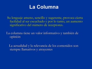 Su lenguaje ameno, sencillo y sugerente, provoca cierta facilidad al ser escuchado y por lo tanto, un aumento significativo del número de receptores. La columna tiene un valor informativo y también de opinión La actualidad y la relevancia de los contenidos son siempre llamativos y atrayentes La Columna 