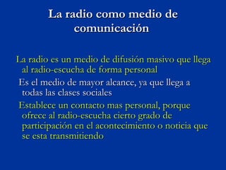 La radio como medio de comunicación  La radio es un medio de difusión masivo que llega al radio-escucha de forma personal  Es el medio de mayor alcance, ya que llega a todas las clases sociales  Establece un contacto mas personal, porque ofrece al radio-escucha cierto grado de participación en el acontecimiento o noticia que se esta transmitiendo  