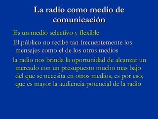 La radio como medio de comunicación Es un medio selectivo y flexible  El público no recibe tan frecuentemente los mensajes como el de los otros medios  la radio nos brinda la oportunidad de alcanzar un mercado con un presupuesto mucho mas bajo del que se necesita en otros medios, es por eso, que es mayor la audiencia potencial de la radio  