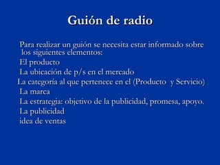 Guión de radio Para realizar un guión se necesita estar informado sobre los siguientes elementos: E l producto  La ubicación de p/s en el mercado  La categoría al que pertenece en el (Producto  y Servicio)  La marca  La estrategia: objetivo de la publicidad, promesa, apoyo.  La publicidad  idea de ventas 