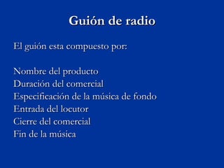 Guión de radio El guión esta compuesto por: Nombre del producto  Duración del comercial  Especificación de la música de fondo  Entrada del locutor  Cierre del comercial  Fin de la música 