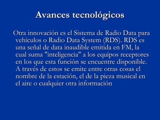 Avances tecnológicos Otra innovación es el Sistema de Radio Data para vehículos o Radio Data System (RDS). RDS es una señal de data inaudible emitida en FM, la cual suma "inteligencia" a los equipos receptores en los que esta función se encuentre disponible. A través de estos se emite entre otras cosas el nombre de la estación, el de la pieza musical en el aire o cualquier otra información 