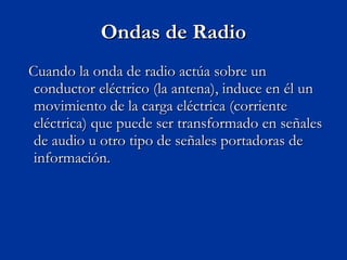 Ondas de Radio Cuando la onda de radio actúa sobre un conductor eléctrico (la antena), induce en él un movimiento de la carga eléctrica (corriente eléctrica) que puede ser transformado en señales de audio u otro tipo de señales portadoras de información. 