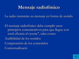 Mensaje radiofónico  La radio transmite su mensaje en forma de sonido   El mensaje radiofónico debe cumplir unos principios comunicativos para que llegue con total eficacia al oyente", tales como: Audibilidad de los sonidos  Comprensión de los contenidos  Contextualizació 