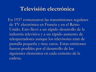Televisión electrónica  En 1937 comenzaron las transmisiones regulares de TV electrónica en Francia y en el Reino Unido. Esto llevó a un rápido desarrollo de la industria televisiva y a un rápido aumento de telespectadores aunque los televisores eran de pantalla pequeña y muy caros. Estas emisiones fueron posibles por el desarrollo de los siguientes elementos en cada extremo de la cadena. 