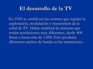 El desarrollo de la TV  En 1945 se establecen las normas que regulan la exploración, modulación y transmisión de la señal de TV. Había multitud de sistemas que tenían resoluciones muy diferentes, desde 400 líneas a hasta más de 1.000. Esto producía diferentes anchos de banda en las transiciones.  