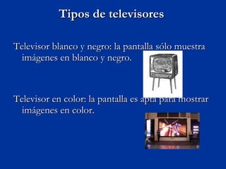 Tipos de televisores  Televisor blanco y negro: la pantalla sólo muestra imágenes en blanco y negro.  Televisor en color: la pantalla es apta para mostrar imágenes en color.  