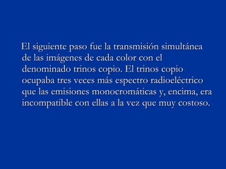 El siguiente paso fue la transmisión simultánea de las imágenes de cada color con el denominado trinos copio. El trinos copio ocupaba tres veces más espectro radioeléctrico que las emisiones monocromáticas y, encima, era incompatible con ellas a la vez que muy costoso. 