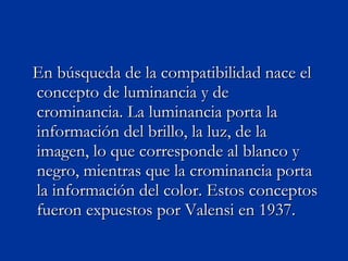 En búsqueda de la compatibilidad nace el concepto de luminancia y de crominancia. La luminancia porta la información del brillo, la luz, de la imagen, lo que corresponde al blanco y negro, mientras que la crominancia porta la información del color. Estos conceptos fueron expuestos por Valensi en 1937. 