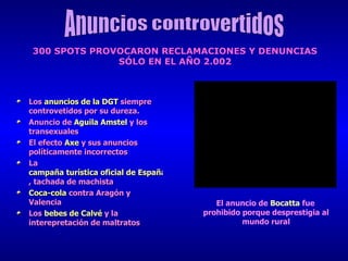 Los  anuncios de la DGT   siempre controvetidos por su dureza. Anuncio de  Aguila   Amstel   y los transexuales El efecto  Axe   y sus anuncios políticamente incorrectos La  campaña turística oficial de España , tachada de machista Coca-cola  contra Aragón y Valencia Los  bebes de Calvé  y la interepretación de maltratos Anuncios controvertidos 300 SPOTS PROVOCARON RECLAMACIONES Y DENUNCIAS  SÓLO EN EL AÑO 2.002   El anuncio de  Bocatta   fue prohibido porque desprestigia al mundo rural 