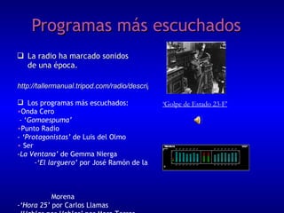 Programas más escuchados La radio ha marcado sonidos de una época. ‘ Golpe de Estado 23-F’ http://tallermanual.tripod.com/radio/descripcion/v14.htm Los programas más escuchados: Onda Cero - ‘ Gomaespuma’ Punto Radio -  ‘Protagonistas’  de Luis del Olmo Ser  - La Ventana’  de Gemma Nierga  - ‘El larguero’  por José Ramón de la  Morena  -‘Hora 25’  por Carlos Llamas  -‘Hablar por Hablar’  por Mara Torres -‘Carrusel deportivo’  