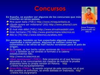Concursos En España, se pueden ver algunos de los concursos que más triunfan en otros países.  Mira quien baila   (TVE1)  http://www.miraquienbaila.es   ¿Quién quiere ser millonario? (A3)  http:// www.antena3 . com /millonario   El rival más débil (TVE1)  http://www.elrivalmasdebil.com   Gran hermano (T5)  http://www.granhermano.telecinco.es   Allá tú (T5)   http: //www.telecinco.es/allatu.htm   Sin embargo, también se han exportado algunos concursos españoles a otros países. Algunos se emiten como los conocemos y de otros se han hecho versiones para el país de origen. En Europa, se han hecho varias versiones de  Operación Triunfo (T5)  y también se ha vendido el formato a la cadena estadounidense ABC. http ://www.ot.telecinco.es   ¿Qué apostamos? (TVE1),  Este programa en el que famosos apuestan si los concursantes son capaces de realizar la prueba propuesta tiene su propia versión en Polonia.  http ://www.rtve.es/queapostamos   Gran Prix (TVE1),  la versión original de este concurso, en el que dos pueblos se enfrentan, se emite doblada en Indonesia.  http ://www.rtve.es/granprix   Jesus Vazquez, presentador de Allá tú 