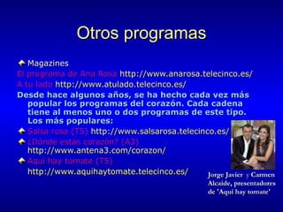 Otros programas Magazines  El programa de Ana Rosa  http://www.anarosa.telecinco.es/   A tu lado  http://www.atulado.telecinco.es/   Desde hace algunos años, se ha hecho cada vez más popular los programas del corazón. Cada cadena tiene al menos uno o dos programas de este tipo. Los más populares: Salsa rosa (T5)  http://www.salsarosa.telecinco.es/   ¿Dónde estás corazón? (A3)  http://www.antena3.com/corazon/   Aquí hay tomate (T5)  http:// www.aquihaytomate.telecinco.es / Jorge Javier   y  Carmen Alcaide, presentadores de 'Aquí hay tomate' 