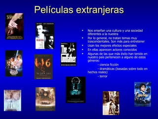 Pel í culas extranjeras Nos ense ñan una cultura y una sociedad diferentes a la nuestra Por lo general, no tratan temas muy trascendentales. Son más para entretener  Usan los mejores efectos especiales  En ellas aparecen actores conocidos Algunas de las que más éxito han tenido en nuestro país pertenecen a alguno de estos géneros: - ciencia ficción - dramáticas (basadas sobre todo en hechos reales)  - terror 