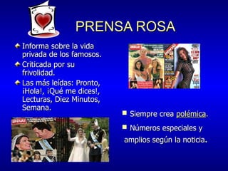 PRENSA ROSA Informa sobre la vida privada de los famosos. Criticada por su frivolidad. Las más leídas: Pronto,  ¡Hola!, ¡Qué me dices!, Lecturas, Diez Minutos, Semana. Números especiales y amplios según la noticia . Siempre crea  polémica . 