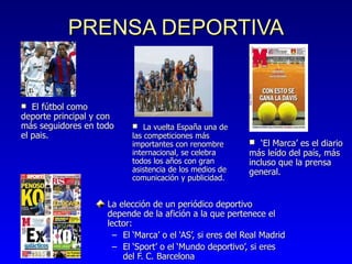 PRENSA DEPORTIVA La elección de un periódico deportivo depende de la afici ón  a la que pertenece el lector: El ‘Marca’ o el ‘AS’, si eres del Real Madrid El ‘Sport’ o el ‘Mundo deportivo’, si eres del F. C. Barcelona  La vuelta Espa ña una de las competiciones más importantes con renombre internacional, se celebra todos los años con gran asistencia de los medios de comunicación y publicidad. ‘ El Marca’ es el diario más leído del país, más incluso que la prensa general. El f útbol como deporte principal y con más seguidores en todo el pais. 