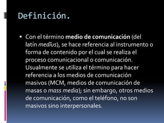 Definición.Con el término medio de comunicación (del latín medĭus), se hace referencia al instrumento o forma de contenido por el cual se realiza el proceso comunicacional o comunicación. Usualmente se utiliza el término para hacer referencia a los medios de comunicación masivos (MCM, medios de comunicación de masas o mass media); sin embargo, otros medios de comunicación, como el teléfono, no son masivos sino interpersonales.