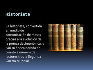 HistorietaLa historieta, convertida en medio de comunicación de masas gracias a la evolución de la prensa decimonónica, vivió su época dorada en cuanto a número de lectores tras la Segunda Guerra Mundial. 