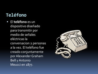 TeléfonoEl teléfono es un dispositivo diseñado para transmitir por medio de señales eléctricas la conversacion 2 personas a la vez. El teléfono fue creado conjuntamente por Alexander Graham Bell y Antonio Meucci en 1877.