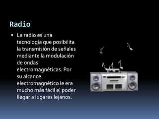 RadioLa radio es una tecnología que posibilita la transmisión de señales mediante la modulación de ondas electromagnéticas. Por su alcance electromagnético le era mucho más fácil el poder llegar a lugares lejanos.