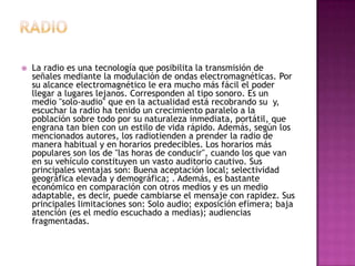 RadioLa radio es una tecnología que posibilita la transmisión de señales mediante la modulación de ondas electromagnéticas. Por su alcance electromagnético le era mucho más fácil el poder llegar a lugares lejanos. Corresponden al tipo sonoro. Es un medio "solo-audio" que en la actualidad está recobrando su  y, escuchar la radio ha tenido un crecimiento paralelo a la población sobre todo por su naturaleza inmediata, portátil, que engrana tan bien con un estilo de vida rápido. Además, según los mencionados autores, los radiotiendena prender la radio de manera habitual y en horarios predecibles. Los horarios más populares son los de "las horas de conducir", cuando los que van en su vehículo constituyen un vasto auditorio cautivo. Sus principales ventajas son: Buena aceptación local; selectividad geográfica elevada y demográfica; . Además, es bastante económico en comparación con otros medios y es un medio adaptable, es decir, puede cambiarse el mensaje con rapidez. Sus principales limitaciones son: Solo audio; exposición efímera; baja atención (es el medio escuchado a medias); audiencias fragmentadas.