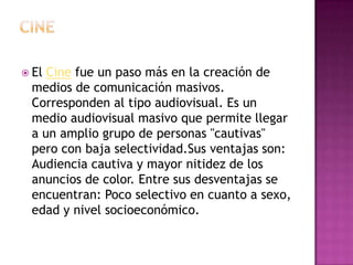 CineEl Cine fue un paso más en la creación de medios de comunicación masivos. Corresponden al tipo audiovisual. Es un medio audiovisual masivo que permite llegar a un amplio grupo de personas "cautivas" pero con baja selectividad.Sus ventajas son: Audiencia cautiva y mayor nitidez de los anuncios de color. Entre sus desventajas se encuentran: Poco selectivo en cuanto a sexo, edad y nivel socioeconómico.