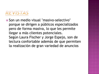 RevistasSon un medio visual "masivo-selectivo" porque se dirigen a públicos especializados pero de forma masiva, lo que les permite llegar a más clientes potenciales.Según Laura Fischer y Jorge Espejo, son de lectura confortable además de que permiten la realización de gran variedad de anuncios