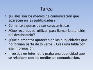 Tarea
• ¿Cuáles son los medios de comunicación que
  aparecen en las publicidades?
• Comente algunas de sus características.
• ¿Qué recursos se utilizan para llamar la atención
  del destinatario?
• ¿Qué elementos aparecen en las publicidades que
  no forman parte de lo verbal? Crea una tabla con
  esa información.
• Investiga en Internet y graba una publicidad que
  se relacione con los medios de comunicación.
 