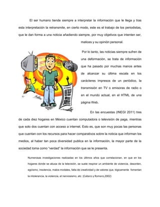 El ser humano tiende siempre a interpretar la información que le llega y tras

esta interpretación la retransmite, en cierto modo, este es el trabajo de los periodistas,

que le dan forma a una noticia añadiendo siempre, por muy objetivos que intenten ser,

                                                    matices y su opinión personal.


                                                     Por lo tanto, las noticias siempre sufren de

                                                    una deformación, se trata de información

                                                    que ha pasado por muchas manos antes

                                                    de alcanzar su última escala en los

                                                    carácteres impresos de un periódico, la

                                                    transmisión en TV o emisoras de radio o

                                                    en el mundo actual, en el HTML de una

                                                    página Web.


                                                            En las encuestas (INEGI 2011) tres

de cada diez hogares en México cuentan computadora o televisión de paga, mientras

que solo dos cuentan con acceso a internet. Esto es, que son muy pocas las personas

que cuentan con los recursos para hacer comparativos sobre la noticia que informan los

medios, al haber tan poca diversidad publica en la información, la mayor parte de la

sociedad toma como “verdad” la información que se le presenta.

      Numerosas investigaciones realizadas en los últimos años que correlacionan, en que en los

      hogares donde se abusa de la televisión, se suele respirar un ambiente de violencia, desorden,

      egoísmo, insolencia, malos modales, falta de creatividad y de valores que, lógicamente fomentan

      la intolerancia, la violencia, el nerviosismo, etc (Cabero y Romero,2002)
 