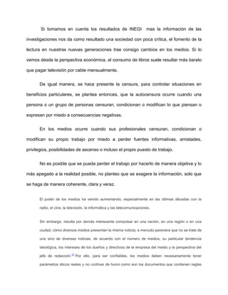 Si tomamos en cuenta los resultados de INEGI                       mas la información de las

investigaciones nos da como resultado una sociedad con poca crítica, el fomento de la

lectura en nuestras nuevas generaciones trae consigo cambios en los medios. Si lo

vemos desde la perspectiva económica, el consumo de libros suele resultar más barato

que pagar televisión por cable mensualmente.


      De igual manera, se hace presente la censura, para controlar situaciones en

beneficios particulares, se plantea entonces, que la autocensura ocurre cuando una

persona o un grupo de personas censuran, condicionan o modifican lo que piensan o

expresan por miedo a consecuencias negativas.


      En los medios ocurre cuando sus profesionales censuran, condicionan o

modifican su propio trabajo por miedo a perder fuentes informativas, amistades,

privilegios, posibilidades de ascenso o incluso el propio puesto de trabajo.


      No es posible que se pueda perder el trabajo por hacerlo de manera objetiva y lo

más apegado a la realidad posible, no planteo que se exagere la información, solo que

se haga de manera coherente, clara y veraz.


      El poder de los medios ha venido aumentando, especialmente en las últimas décadas con la

      radio, el cine, la televisión, la informática y las telecomunicaciones.


      Sin embargo, resulta por demás interesante compulsar en una nación, en una región o en una

      ciudad, cómo diversos medios presentan la misma noticia; a menudo pareciera que no se trata de

      una sino de diversas noticias, de acuerdo con el número de medios, su particular tendencia

      ideológica, los intereses de los dueños y directivos de la empresa del medio y la perspectiva del
                           11
      jefe de redacción.        Por ello, para ser confiables, los medios deben necesariamente tener

      parámetros éticos reales y no cortinas de humo como son los documentos que contienen reglas
 