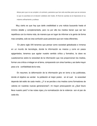 éticas pero que no se cumplen; al contrario, pareciera que han sido escritas para que se conozca

      lo que no acontece en el devenir cotidiano del medio. Al final de cuentas es la hipocresía en su

      máximo refinamiento y sutileza


     Muy cierto es que hay que darle credibilidad a una noticia buscando hasta el

mínimo detalle y complementarla, pero no por ello los medios tienen que ser tan

repetitivos con la misma nota, de manera que en lugar de informar a la gente de forma

mas completa, solo se crea confusión pues pareciera que son notas diferentes.


       En pleno siglo XXI tenemos que pensar como sociedad globalizada e inmersa

en un mundo de tecnología, donde la información es masiva y corre en pasos

agigantados, tenemos que agotar nuestro sentido crítico y formativo, la clave es

cuestionarnos sobre la veracidad de la información que nos proporcionan los medios,

formar una crítica e indagar en el tema, comparando con otras fuentes y asi darle mayor

peso a la confiabilidad de la nota.


      En resumen, la deformación de la información gira en torno a los publicistas,

donde el objetivo es vender la población al mejor postor, en el cual                   la veracidad

depende del estilo de cada medio. ¿Y si se percibe a los medios como formadores de

valores en nuestras nuevas generaciones?, mi mayor preocupación es ¿Qué futuro

lleva nuestro país? si las notas rojas y la normalización de la violencia son el pan de

cada día.
 