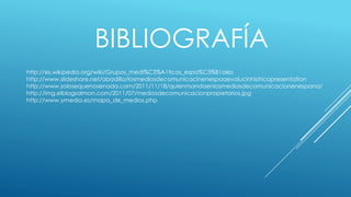 BIBLIOGRAFÍA
http://es.wikipedia.org/wiki/Grupos_medi%C3%A1ticos_espa%C3%B1oles
http://www.slideshare.net/abadillo/losmediosdecomunicacinenespaaevolucinhistricapresentation
http://www.solosequenosenada.com/2011/11/18/quienmandaenlosmediosdecomunicacionenespana/
http://img.elblogsalmon.com/2011/07/mediosdecomunicacionpropietarios.jpg
http://www.ymedia.es/mapa_de_medios.php
 