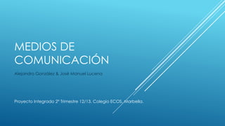 MEDIOS DE
COMUNICACIÓN
Alejandro González & José Manuel Lucena




Proyecto Integrado 2º Trimestre 12/13. Colegio ECOS, Marbella.
 