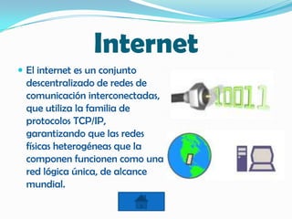 Internet
 El internet es un conjunto
descentralizado de redes de
comunicación interconectadas,
que utiliza la familia de
protocolos TCP/IP,
garantizando que las redes
físicas heterogéneas que la
componen funcionen como una
red lógica única, de alcance
mundial.
 