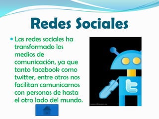 Redes Sociales
 Las redes sociales ha
transformado los
medios de
comunicación, ya que
tanto facebook como
twitter, entre otros nos
facilitan comunicarnos
con personas de hasta
el otro lado del mundo.
 