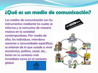 Los medios de comunicación son los
instrumentos mediante los cuales se
informa y se comunica de manera
masiva en la sociedad
contemporánea. Por medio de
ellos, los individuos, miembros
naciones o comunidades específicas,
se enteran de lo que sucede a nivel
económico, político, social, etc.,
tanto en su contexto más
inmediato como en el contexto
global.
 