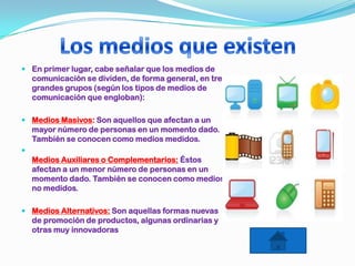  En primer lugar, cabe señalar que los medios de
comunicación se dividen, de forma general, en tres
grandes grupos (según los tipos de medios de
comunicación que engloban):
 Medios Masivos: Son aquellos que afectan a un
mayor número de personas en un momento dado.
También se conocen como medios medidos.

Medios Auxiliares o Complementarios: Éstos
afectan a un menor número de personas en un
momento dado. También se conocen como medios
no medidos.
 Medios Alternativos: Son aquellas formas nuevas
de promoción de productos, algunas ordinarias y
otras muy innovadoras
 