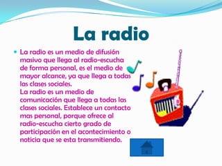 La radio
 La radio es un medio de difusión
masivo que llega al radio-escucha
de forma personal, es el medio de
mayor alcance, ya que llega a todas
las clases sociales.
La radio es un medio de
comunicación que llega a todas las
clases sociales. Establece un contacto
mas personal, porque ofrece al
radio-escucha cierto grado de
participación en el acontecimiento o
noticia que se esta transmitiendo.
 